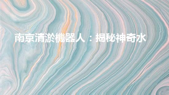 南京清淤機器人：揭秘神奇水中救世者，誰是它的真正主人？